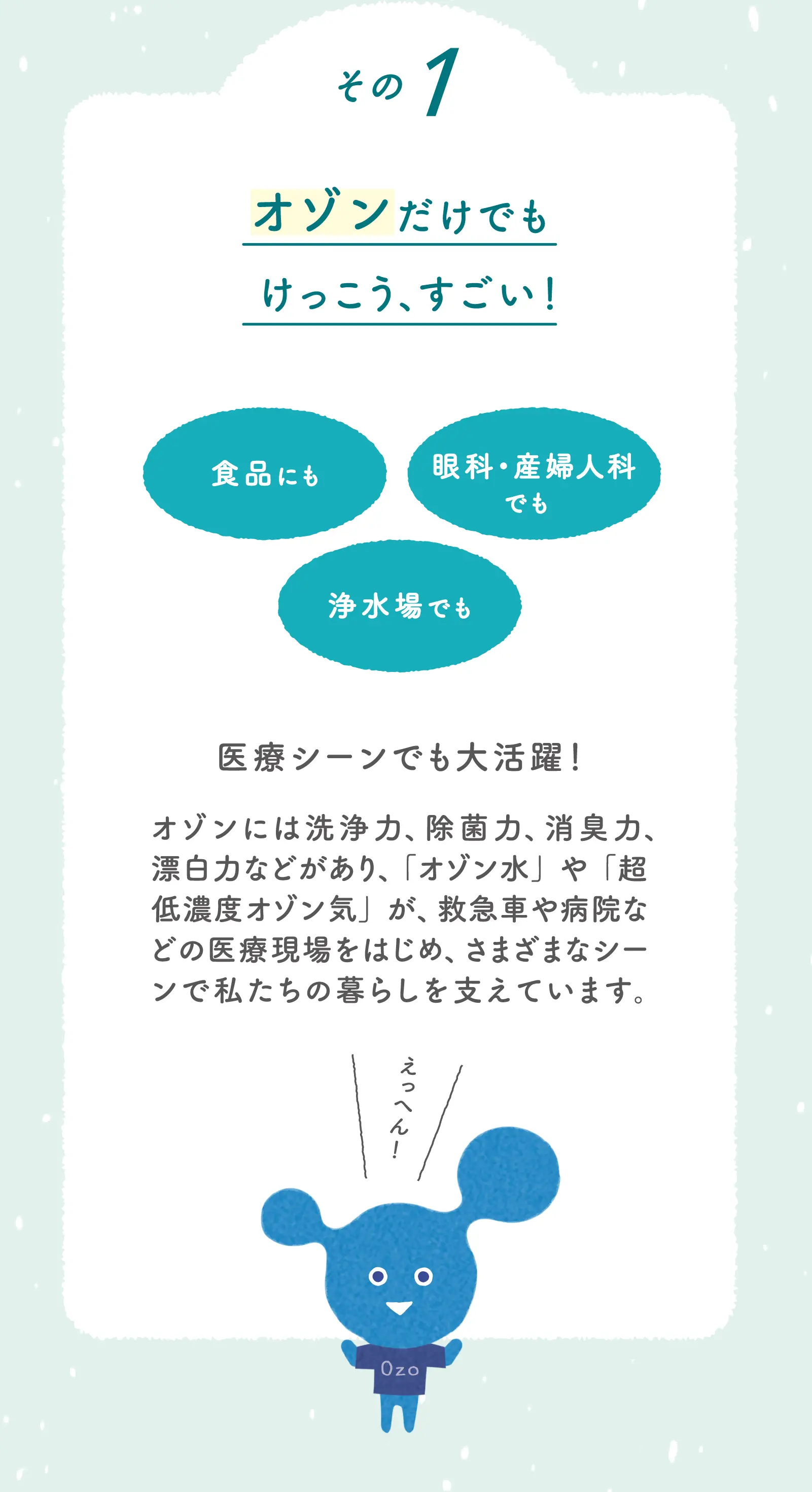 その1 オゾンだけでもけっこう、すごい！医療シーンでも大活躍！オゾンには洗浄力、除菌力、消臭力、漂白力などがあり、「オゾン水」や「超低濃度オゾン気」が、救急車や病院などの医療現場をはじめ、さまざまなシーンで私達の暮らしを支えています。