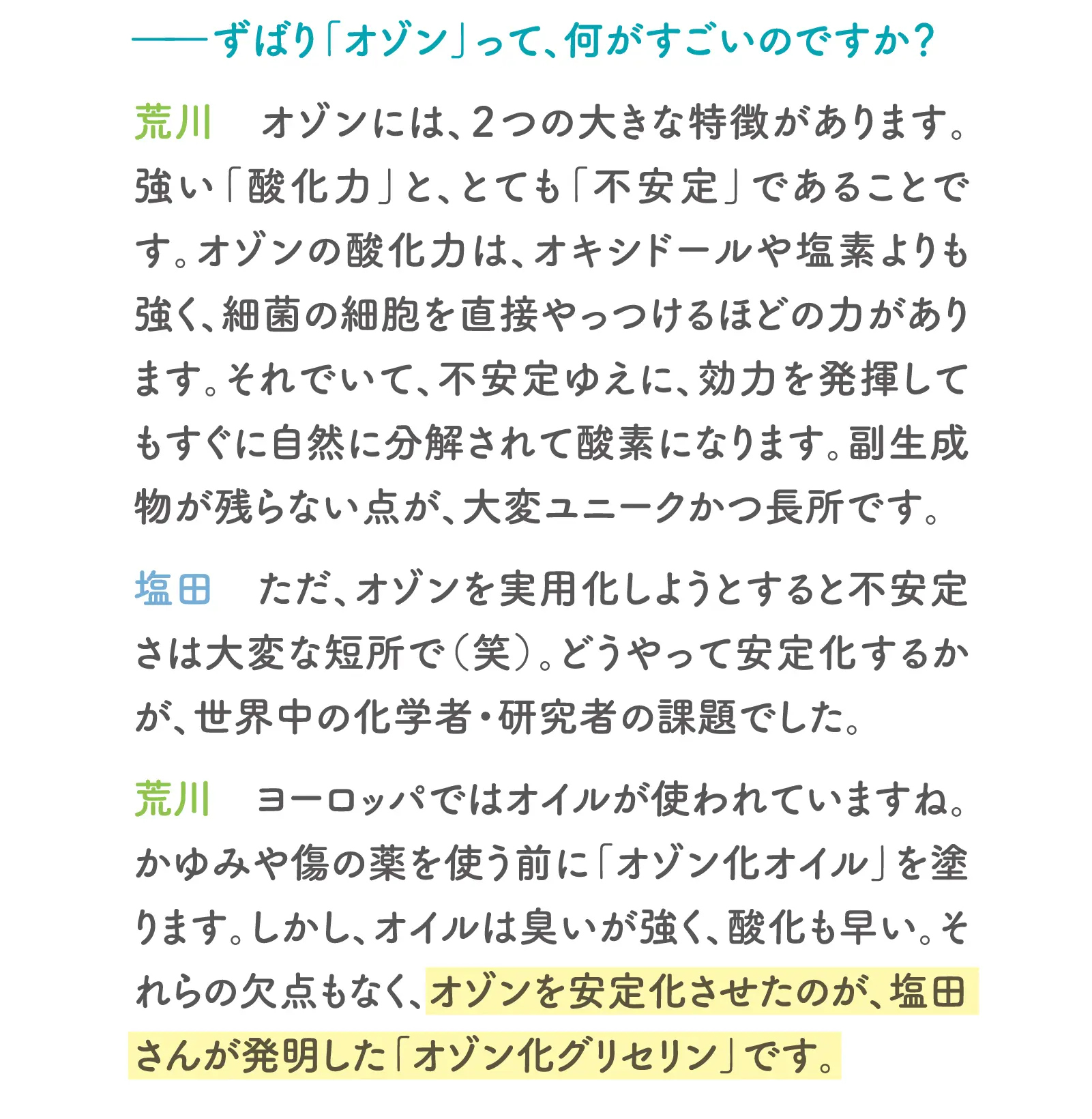 一ずばり「オゾン」って、何がすごいのですか？荒川オゾンには、2つの大きな特徴があります。荒川：強い「酸化力」と、とても「不安定」であることです。オゾンの酸化力は、オキシドールや塩素よりも強く、細菌の細胞を直接やっつけるほどの力があります。それでいて、不安定ゆえに、効力を発揮してもすぐに自然に分解されて酸素になります。副生成物が残らない点が、大変ユニークかつ長所です。塩田：ただ、オゾンを実用化しようとすると不安定さは大変な短所で（笑）。どうやって安定化するかが、世界中の化学者・研究者の課題でした。荒川ヨーロッパではオイルが使われていますね。かゆみや傷の薬を使う前に「オゾン化オイル」を塗ります。しかし、オイルは臭いが強く、酸化も早い。それらの欠点もなく、オゾンを安定化させたのが、塩田さんが発明した「オゾン化グリセリン」です。